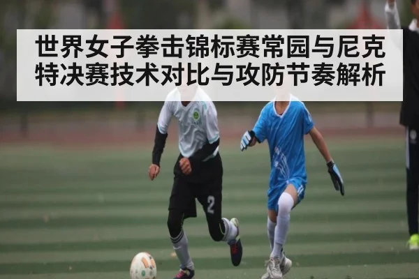 世界女子拳击锦标赛常园与尼克特决赛技术对比与攻防节奏解析